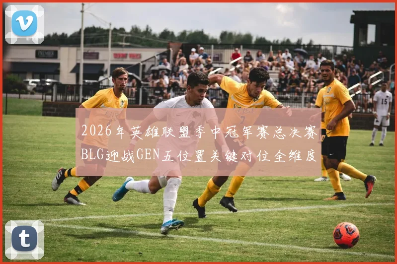 2026年英雄联盟季中冠军赛总决赛BLG迎战GEN五位置关键对位全维度博弈与胜负预判