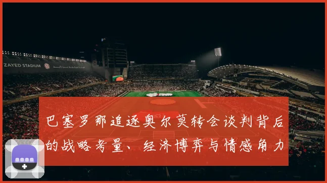 巴塞罗那追逐奥尔莫转会谈判背后的战略考量、经济博弈与情感角力内幕分析