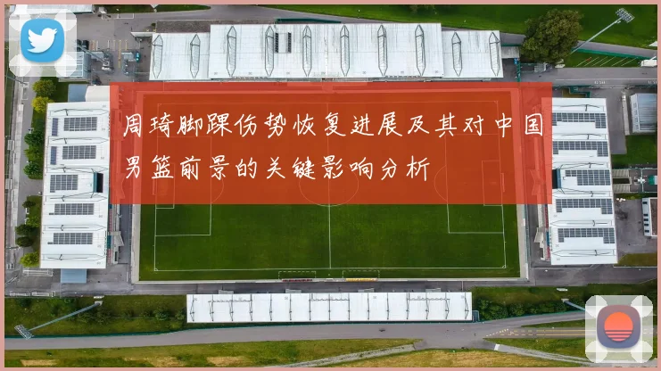 周琦脚踝伤势恢复进展及其对中国男篮前景的关键影响分析