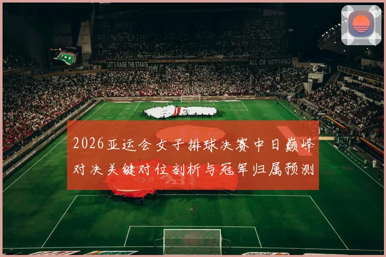 2026亚运会女子排球决赛中日巅峰对决关键对位剖析与冠军归属预测