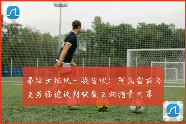 拳坛世纪统一战告吹：阿瓦雷兹与克劳福德谈判破裂互相指责内幕