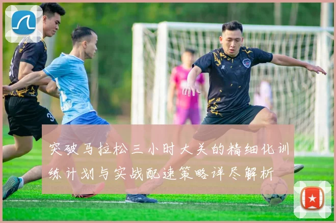 突破马拉松三小时大关的精细化训练计划与实战配速策略详尽解析