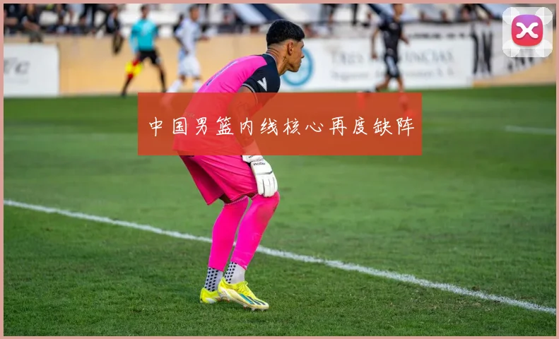 中国男篮内线核心再度缺阵