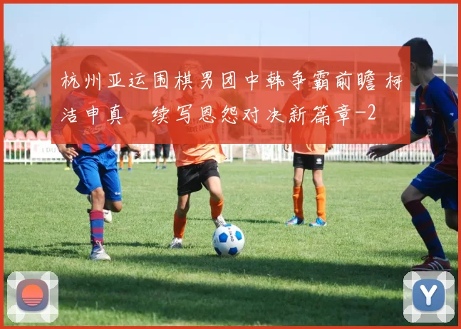 杭州亚运围棋男团中韩争霸前瞻 柯洁申真谞续写恩怨对决新篇章