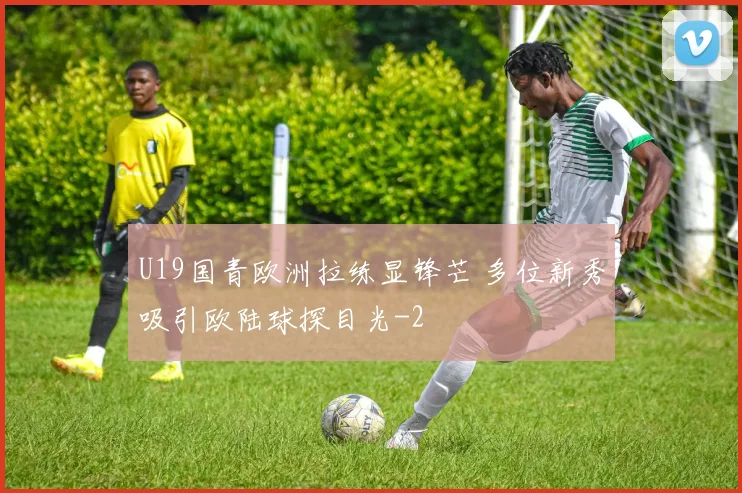 U19国青欧洲拉练显锋芒 多位新秀吸引欧陆球探目光