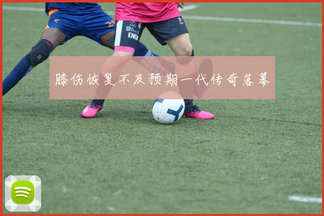 膝伤恢复不及预期一代传奇落幕