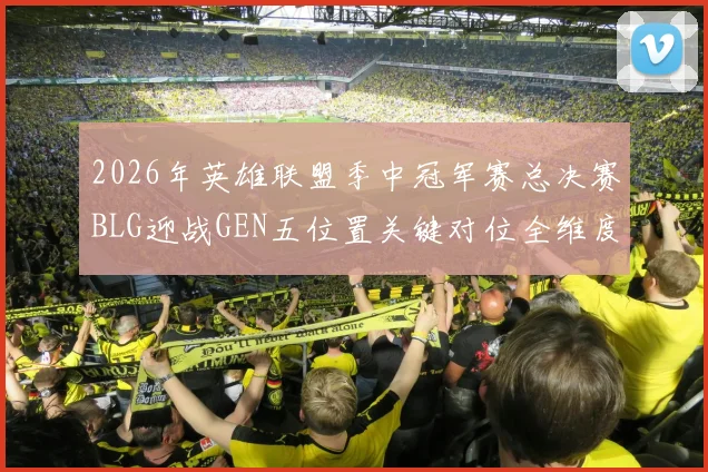 2026年英雄联盟季中冠军赛总决赛BLG迎战GEN五位置关键对位全维度博弈与胜负预判