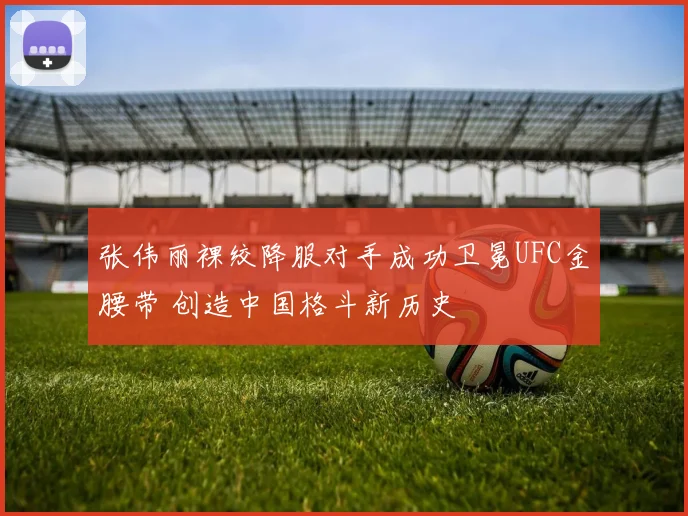 张伟丽裸绞降服对手成功卫冕UFC金腰带 创造中国格斗新历史
