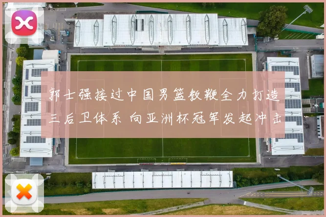 郭士强接过中国男篮教鞭全力打造三后卫体系 向亚洲杯冠军发起冲击