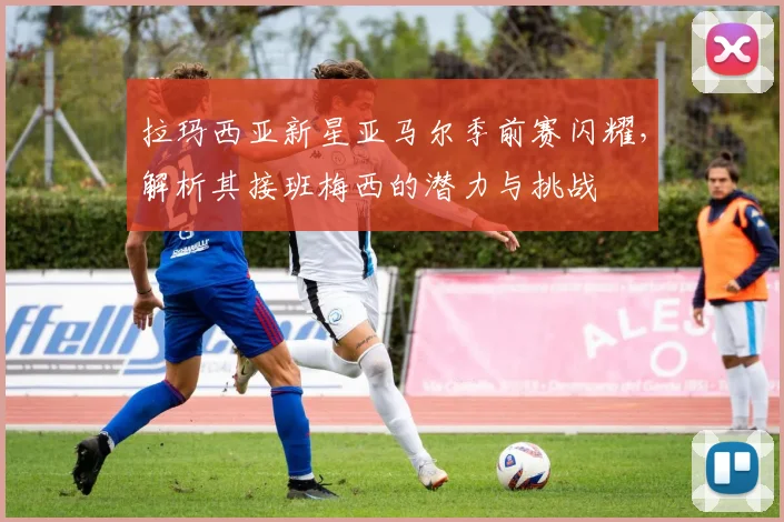 拉玛西亚新星亚马尔季前赛闪耀，解析其接班梅西的潜力与挑战