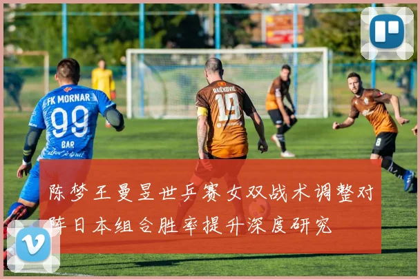 陈梦王曼昱世乒赛女双战术调整对阵日本组合胜率提升深度研究
