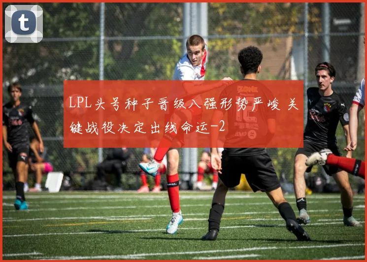 LPL头号种子晋级八强形势严峻 关键战役决定出线命运
