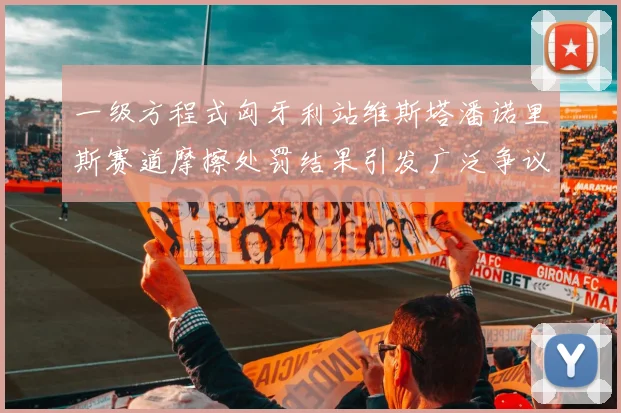 一级方程式匈牙利站维斯塔潘诺里斯赛道摩擦处罚结果引发广泛争议