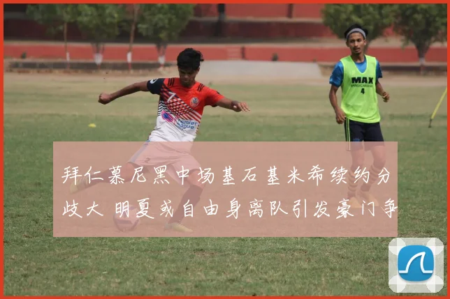 拜仁慕尼黑中场基石基米希续约分歧大 明夏或自由身离队引发豪门争夺