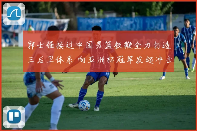郭士强接过中国男篮教鞭全力打造三后卫体系 向亚洲杯冠军发起冲击